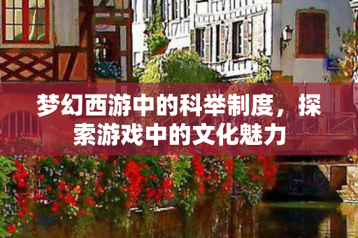 梦幻西游中的科举制度,探索游戏中的文化魅力 梦幻西游中的科举制度,探索游戏中的文化魅力