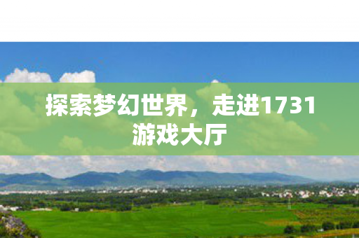 探索梦幻世界,走进1731游戏大厅 探索梦幻世界,走进1731游戏大厅