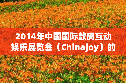 2014年中国国际数码互动娱乐展览会(Chinajoy)的盛况与亮点 2014年中国国际数码互动娱乐展览会(Chinajoy)的盛况与亮点