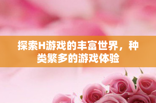 探索H游戏的丰富世界,种类繁多的游戏体验 探索H游戏的丰富世界,种类繁多的游戏体验