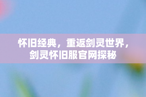 怀旧经典,重返剑灵世界,剑灵怀旧服官网探秘 怀旧经典,重返剑灵世界,剑灵怀旧服官网探秘