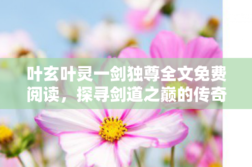 叶玄叶灵一剑独尊全文免费阅读,探寻剑道之巅的传奇之旅 叶玄叶灵一剑独尊全文免费阅读,探寻剑道之巅的传奇之旅