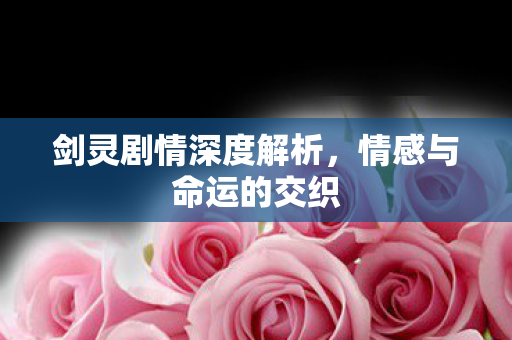 剑灵剧情深度解析,情感与命运的交织 剑灵剧情深度解析,情感与命运的交织