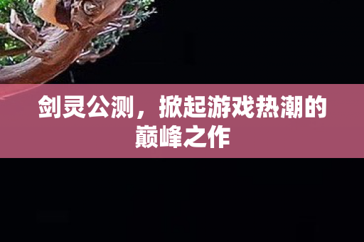 剑灵公测,掀起游戏热潮的巅峰之作 剑灵公测,掀起游戏热潮的巅峰之作