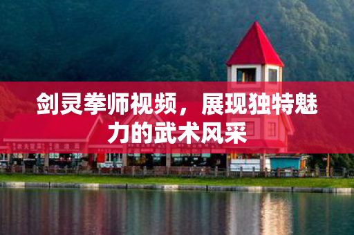 剑灵拳师视频,展现独特魅力的武术风采 剑灵拳师视频,展现独特魅力的武术风采
