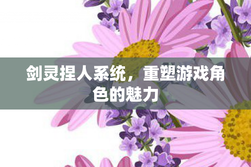 剑灵捏人系统,重塑游戏角色的魅力 剑灵捏人系统,重塑游戏角色的魅力