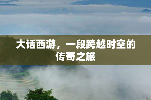 大话西游,一段跨越时空的传奇之旅 大话西游,一段跨越时空的传奇之旅