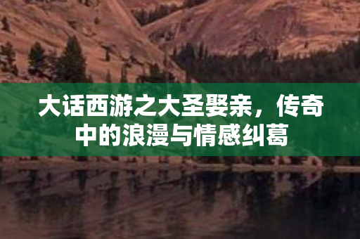 大话西游之大圣娶亲,传奇中的浪漫与情感纠葛 大话西游之大圣娶亲,传奇中的浪漫与情感纠葛