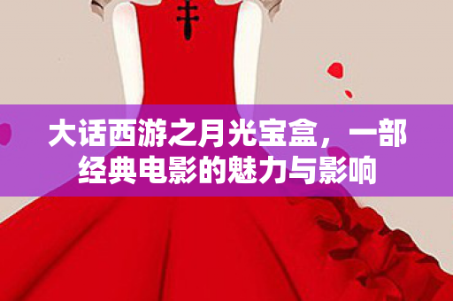 大话西游之月光宝盒,一部经典电影的魅力与影响 大话西游之月光宝盒,一部经典电影的魅力与影响