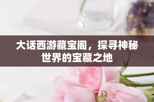 大话西游藏宝阁,探寻神秘世界的宝藏之地 大话西游藏宝阁,探寻神秘世界的宝藏之地