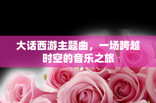 大话西游主题曲，一场跨越时空的音乐之旅