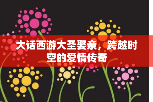 大话西游大圣娶亲,跨越时空的爱情传奇 大话西游大圣娶亲,跨越时空的爱情传奇