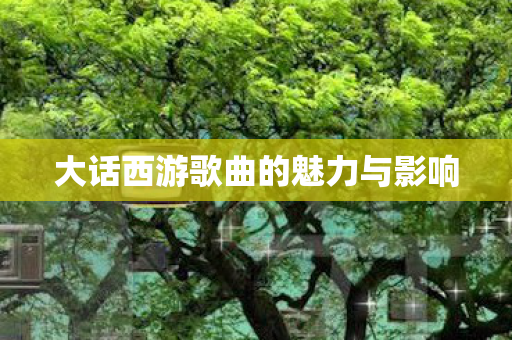 大话西游歌曲的魅力与影响