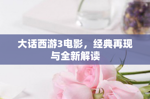 大话西游3电影,经典再现与全新解读 大话西游3电影,经典再现与全新解读