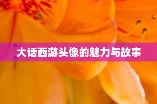 大话西游头像的魅力与故事 大话西游头像的魅力与故事