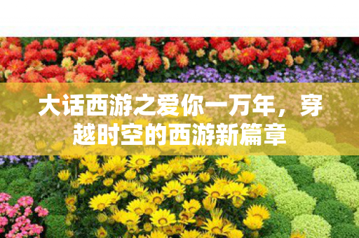 大话西游之爱你一万年,穿越时空的西游新篇章 大话西游之爱你一万年,穿越时空的西游新篇章