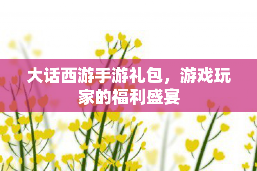 大话西游手游礼包,游戏玩家的福利盛宴 大话西游手游礼包,游戏玩家的福利盛宴
