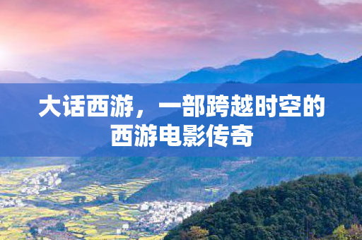 大话西游,一部跨越时空的西游电影传奇 大话西游,一部跨越时空的西游电影传奇