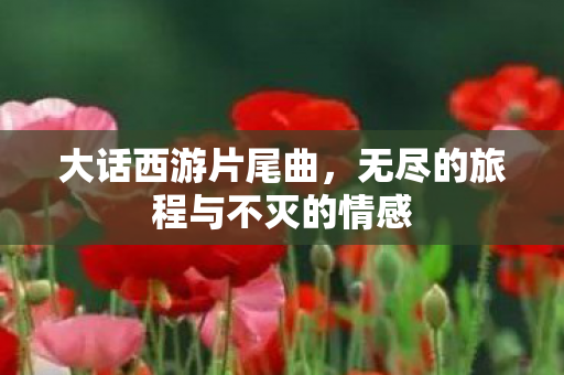 大话西游片尾曲，无尽的旅程与不灭的情感
