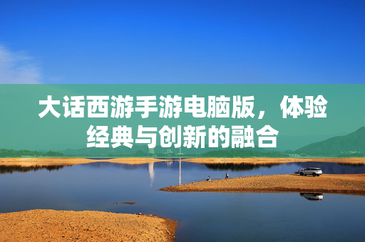 大话西游手游电脑版,体验经典与创新的融合 大话西游手游电脑版,体验经典与创新的融合