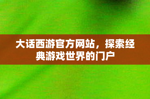 大话西游官方网站,探索经典游戏世界的门户 大话西游官方网站,探索经典游戏世界的门户