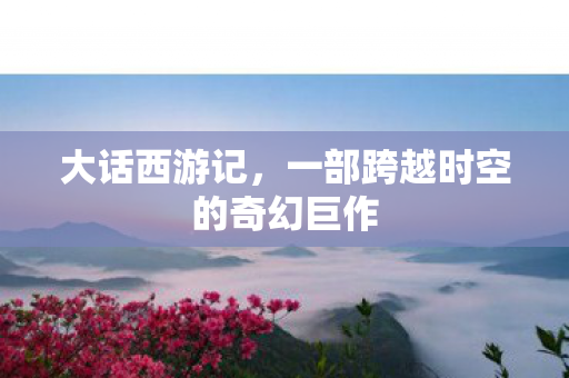 大话西游记,一部跨越时空的奇幻巨作 大话西游记,一部跨越时空的奇幻巨作
