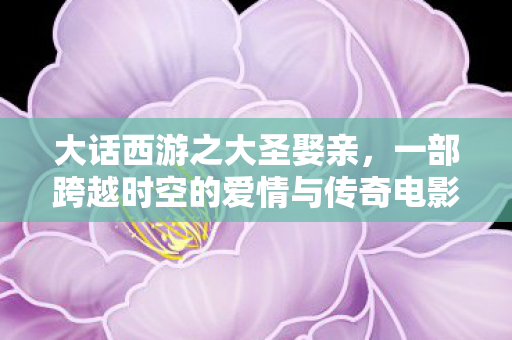 大话西游之大圣娶亲,一部跨越时空的爱情与传奇电影 大话西游之大圣娶亲,一部跨越时空的爱情与传奇电影