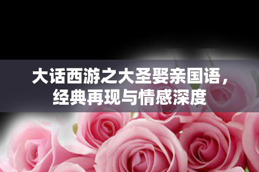 大话西游之大圣娶亲国语,经典再现与情感深度 大话西游之大圣娶亲国语,经典再现与情感深度