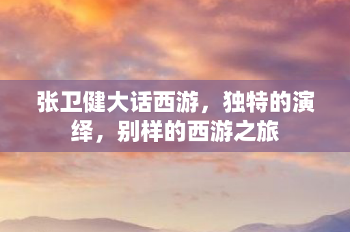 张卫健大话西游,独特的演绎,别样的西游之旅 张卫健大话西游,独特的演绎,别样的西游之旅
