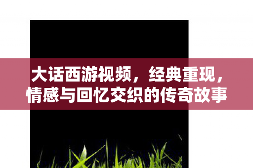 大话西游视频,经典重现,情感与回忆交织的传奇故事 大话西游视频,经典重现,情感与回忆交织的传奇故事