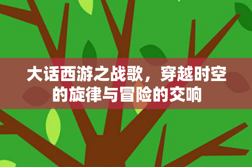 大话西游之战歌,穿越时空的旋律与冒险的交响 大话西游之战歌,穿越时空的旋律与冒险的交响