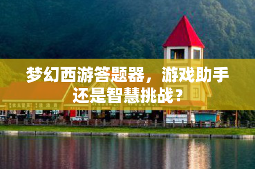 梦幻西游答题器,游戏助手还是智慧挑战? 梦幻西游答题器,游戏助手还是智慧挑战?