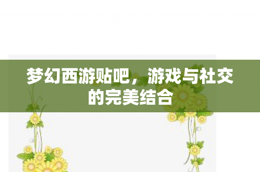 梦幻西游贴吧,游戏与社交的完美结合 梦幻西游贴吧,游戏与社交的完美结合