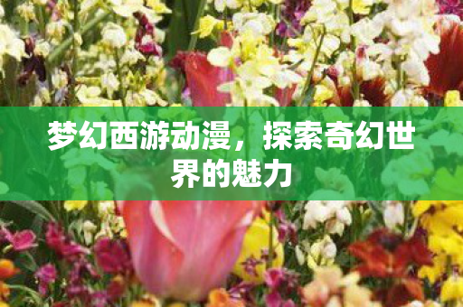 梦幻西游动漫,探索奇幻世界的魅力 梦幻西游动漫,探索奇幻世界的魅力