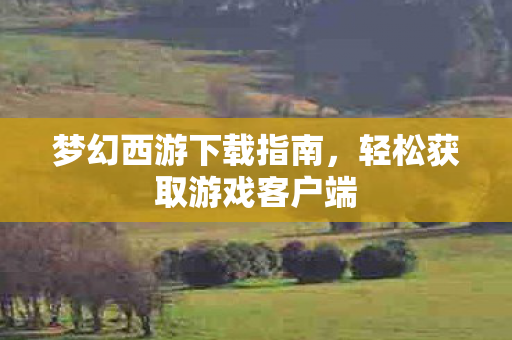梦幻西游下载指南，轻松获取游戏客户端