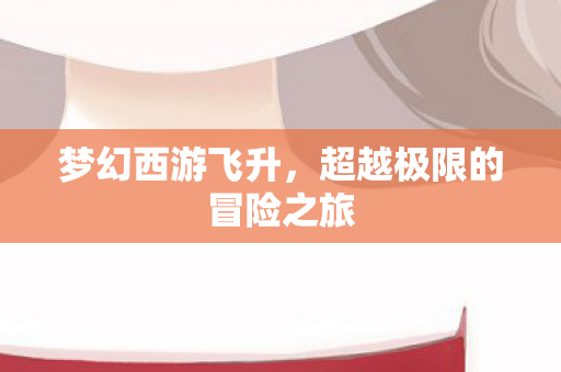 梦幻西游飞升,超越极限的冒险之旅 梦幻西游飞升,超越极限的冒险之旅