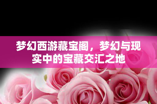 梦幻西游藏宝阁,梦幻与现实中的宝藏交汇之地 梦幻西游藏宝阁,梦幻与现实中的宝藏交汇之地