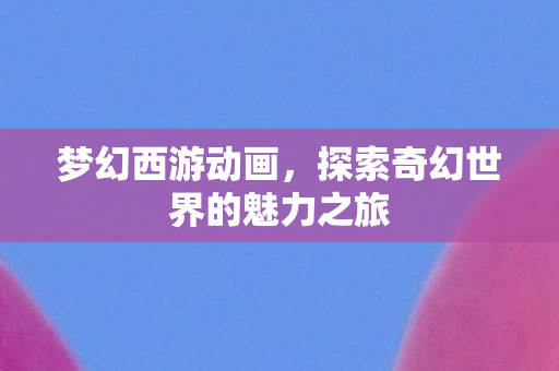 梦幻西游动画,探索奇幻世界的魅力之旅 梦幻西游动画,探索奇幻世界的魅力之旅