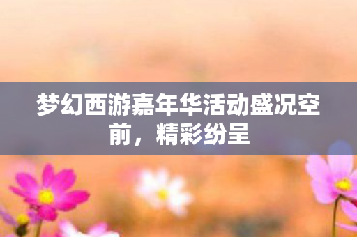 梦幻西游嘉年华活动盛况空前,精彩纷呈 梦幻西游嘉年华活动盛况空前,精彩纷呈