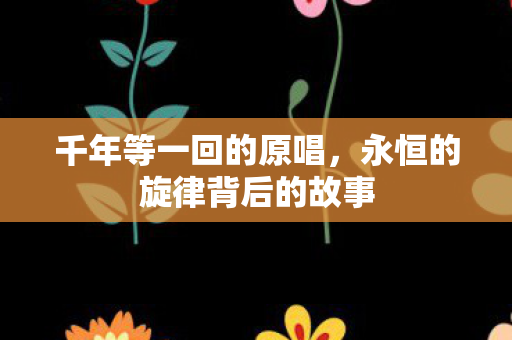 千年等一回的原唱,永恒的旋律背后的故事 千年等一回的原唱,永恒的旋律背后的故事