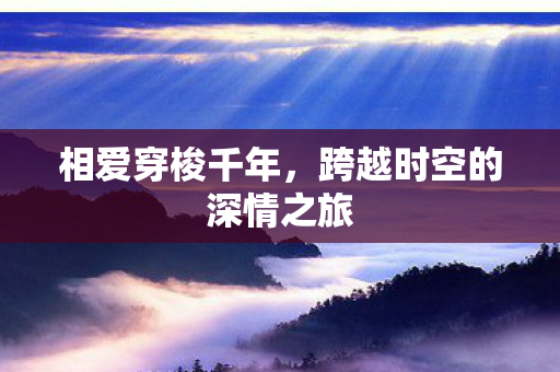 相爱穿梭千年,跨越时空的深情之旅 相爱穿梭千年,跨越时空的深情之旅