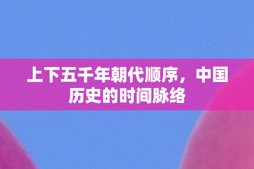 上下五千年朝代顺序,中国历史的时间脉络 上下五千年朝代顺序,中国历史的时间脉络