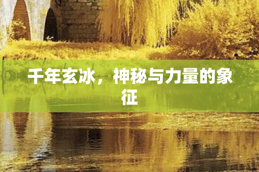 千年玄冰,神秘与力量的象征 千年玄冰,神秘与力量的象征
