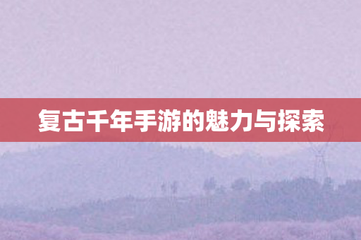 复古千年手游的魅力与探索 复古千年手游的魅力与探索