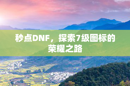 秒点DNF,探索7级图标的荣耀之路 秒点DNF,探索7级图标的荣耀之路
