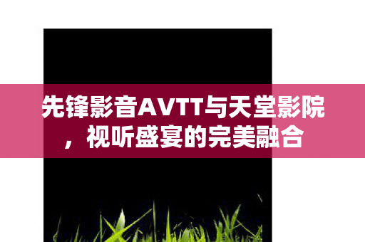 先锋影音AVTT与天堂影院,视听盛宴的完美融合 先锋影音AVTT与天堂影院,视听盛宴的完美融合