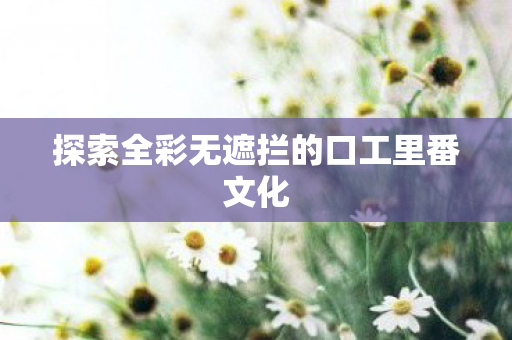 探索全彩无遮拦的口工里番文化 探索全彩无遮拦的口工里番文化
