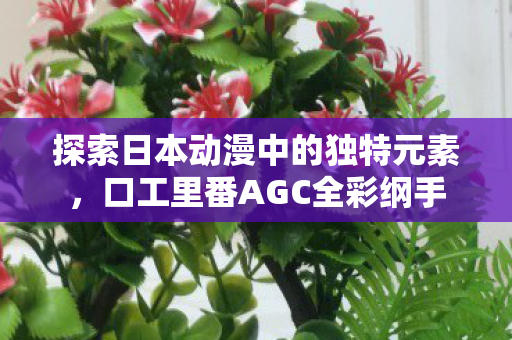 探索日本动漫中的独特元素,口工里番AGC全彩纲手 探索日本动漫中的独特元素,口工里番AGC全彩纲手