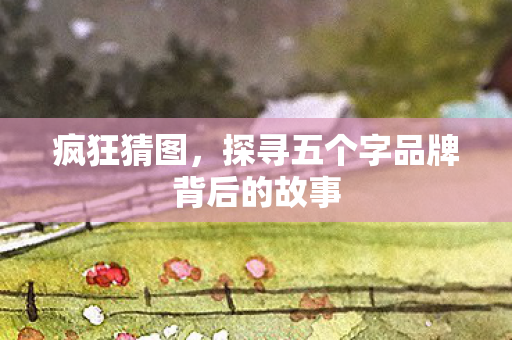 疯狂猜图,探寻五个字品牌背后的故事 疯狂猜图,探寻五个字品牌背后的故事