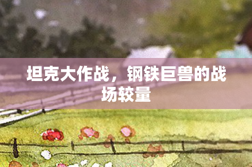 坦克大作战,钢铁巨兽的战场较量 坦克大作战,钢铁巨兽的战场较量